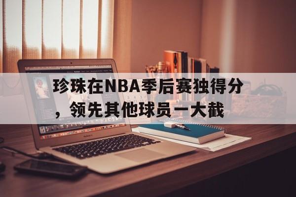 关于珍珠在NBA季后赛独得分，领先其他球员一大截的信息