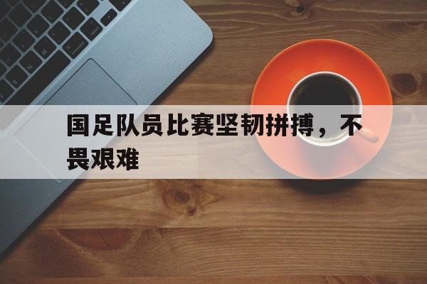 国足队员比赛坚韧拼搏，不畏艰难
