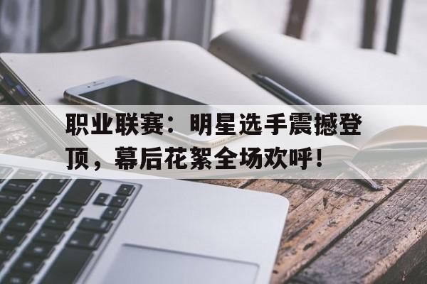 职业联赛：明星选手震撼登顶，幕后花絮全场欢呼！