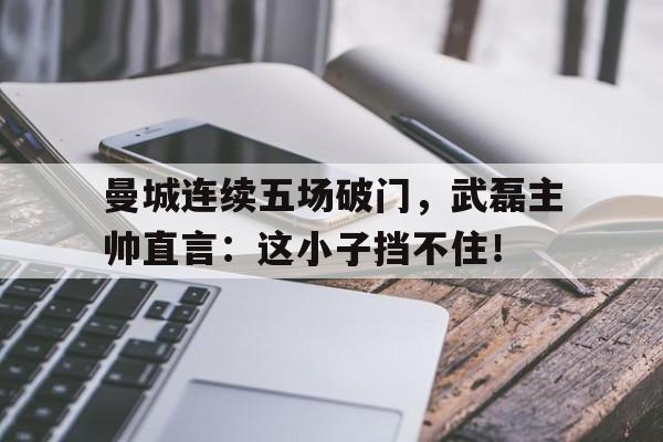 曼城连续五场破门，武磊主帅直言：这小子挡不住！