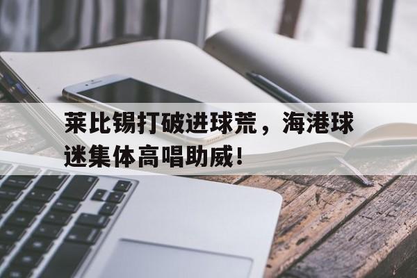 莱比锡打破进球荒，海港球迷集体高唱助威！莱比锡是什么球队
