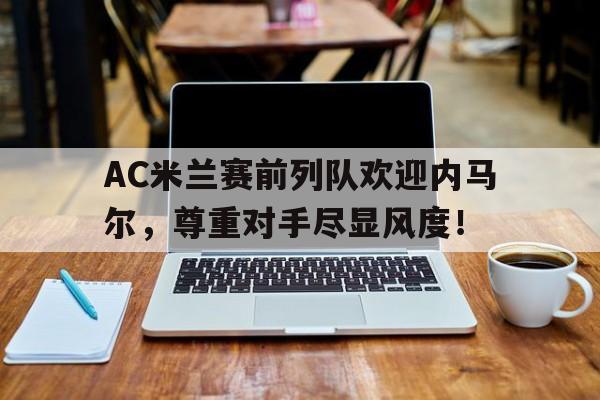 AC米兰赛前列队欢迎内马尔，尊重对手尽显风度！皇马16岁中卫马丁内斯acl当天