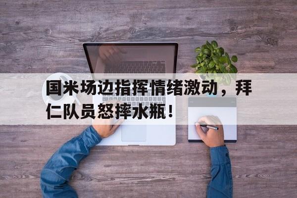 国米场边指挥情绪激动，拜仁队员怒摔水瓶！